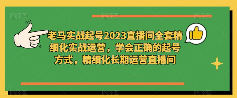 老马实战起号2023直播间全套精细化实战运营，学会正确的起号方式，精细化长期运营直播间-云启学堂---专注分享与整理各种自媒体课程