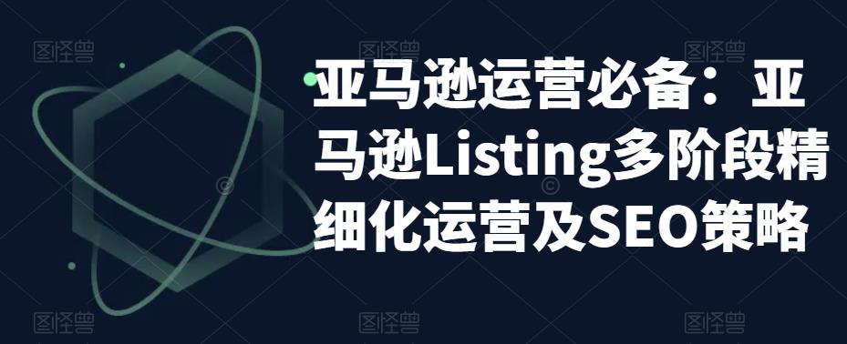 亚马逊运营必备：亚马逊Listing多阶段精细化运营及SEO策略-云启学堂---专注分享与整理各种自媒体课程