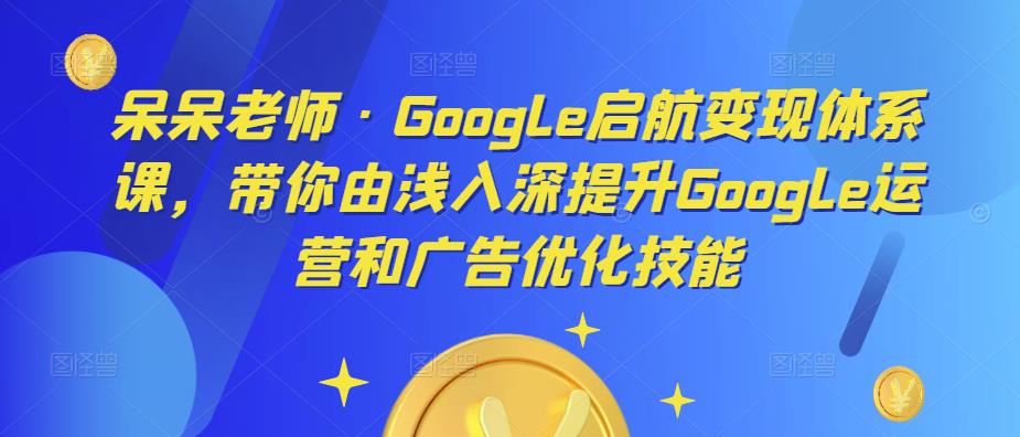 呆呆老师·Google启航变现体系课，带你由浅入深提升Google运营和广告优化技能-云启学堂---专注分享与整理各种自媒体课程