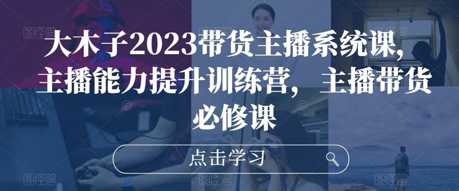 大木子2023带货主播系统课，主播能力提升训练营，主播带货必修课-云启学堂---专注分享与整理各种自媒体课程