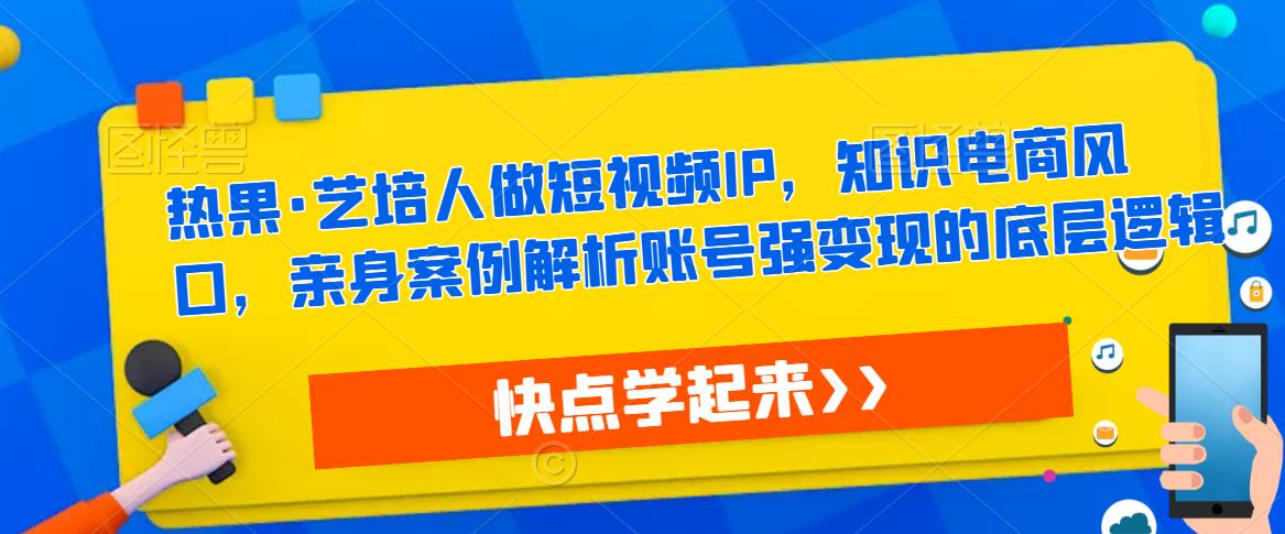 热果·艺培人做短视频IP，知识电商风口，亲身案例解析账号强变现的底层逻辑-云启学堂---专注分享与整理各种自媒体课程