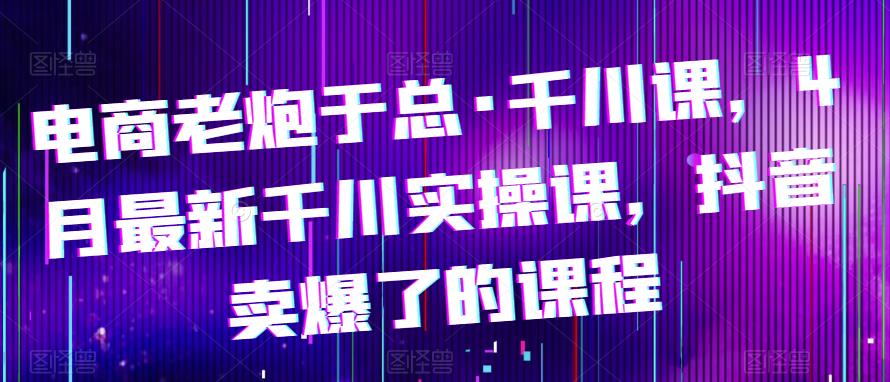 电商老炮于总·千川课，最新千川实操课，抖音卖爆了的课程-云启学堂---专注分享与整理各种自媒体课程