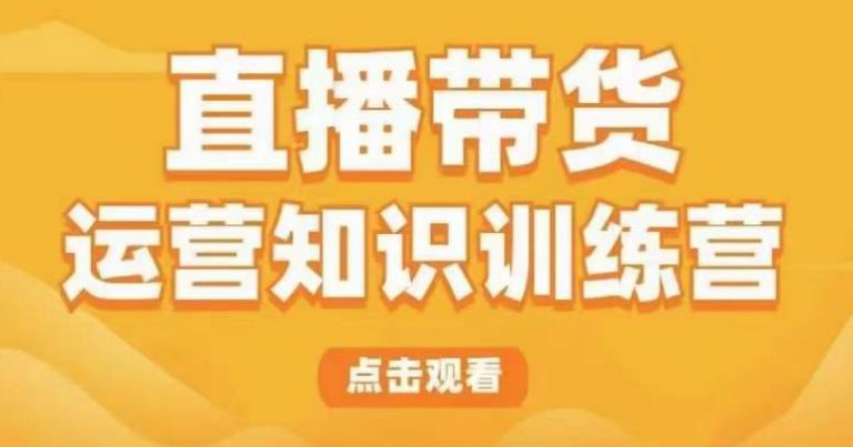 直播带货运营知识训练营，听得懂、用得上、有效果，教你学会直播带货、主播运营，实现0-1的飞跃-云启学堂---专注分享与整理各种自媒体课程