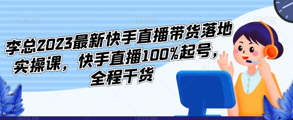 李总2023最新快手直播带货落地实操课，快手直播100%起号，全程干货-云启学堂---专注分享与整理各种自媒体课程
