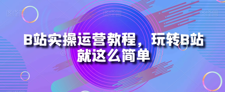 B站实操运营教程，玩转B站就这么简单-云启学堂---专注分享与整理各种自媒体课程