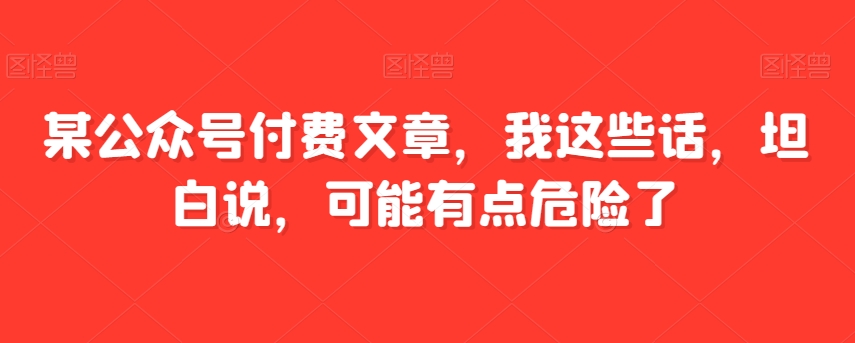 某公众号付费文章，我这些话，坦白说，可能有点危险了-云启学堂---专注分享与整理各种自媒体课程